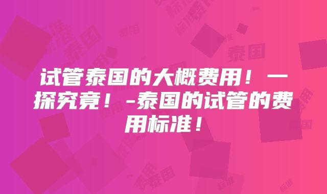 试管泰国的大概费用!一探究竟!-泰国的试管的费用标准!