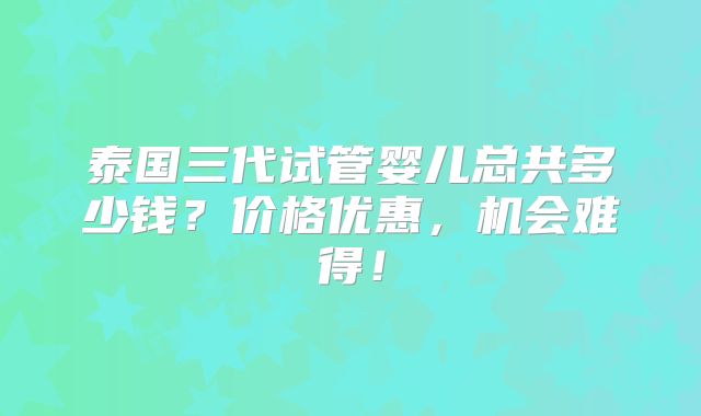 泰国三代试管婴儿总共多少钱？价格优惠，机会难得！