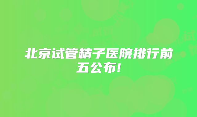 北京试管精子医院排行前五公布!