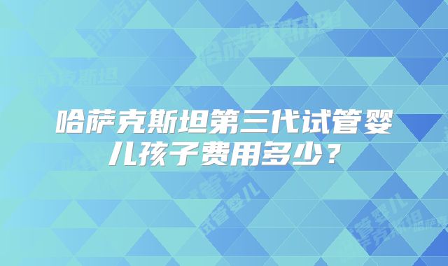 哈萨克斯坦第三代试管婴儿孩子费用多少?