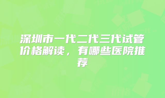 深圳市一代二代三代试管价格解读，有哪些医院推荐
