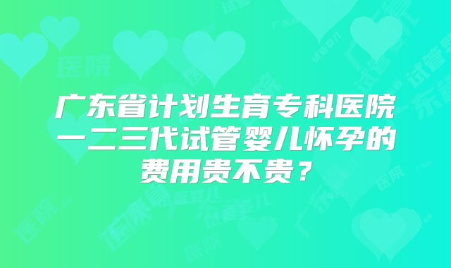 广东省计划生育专科医院一二三代试管婴儿怀孕的费用贵不贵？
