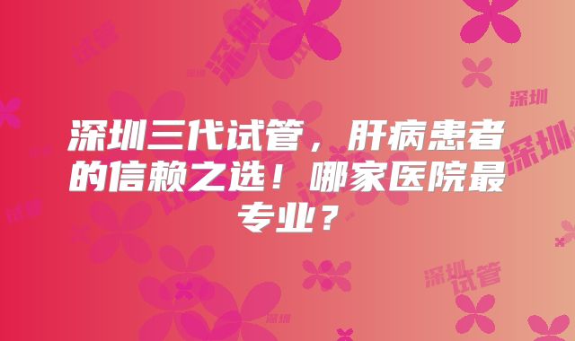 深圳三代试管，肝病患者的信赖之选！哪家医院最专业？