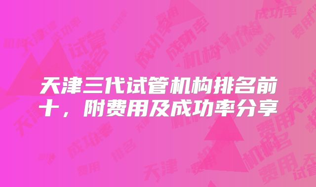 天津三代试管机构排名前十，附费用及成功率分享