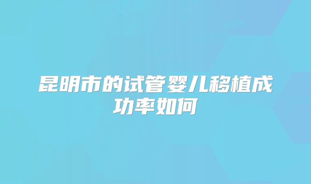 昆明市的试管婴儿移植成功率如何