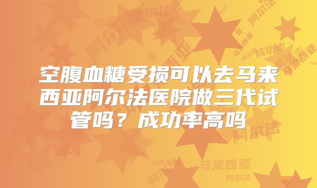 空腹血糖受损可以去马来西亚阿尔法医院做三代试管吗？成功率高吗