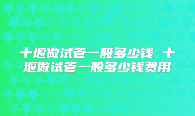 十堰做试管一般多少钱 十堰做试管一般多少钱费用