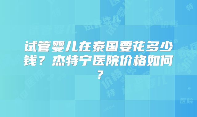 试管婴儿在泰国要花多少钱?杰特宁医院价格如何?