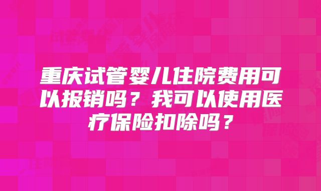 重庆试管婴儿住院费用可以报销吗？我可以使用医疗保险扣除吗？
