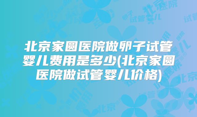 北京家圆医院做卵子试管婴儿费用是多少(北京家圆医院做试管婴儿价格)