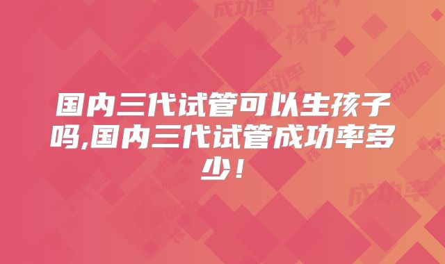 国内三代试管可以生孩子吗,国内三代试管成功率多少!