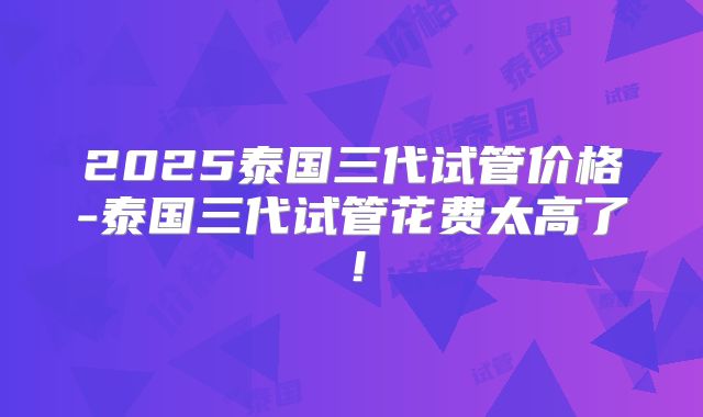 2025泰国三代试管价格-泰国三代试管花费太高了！