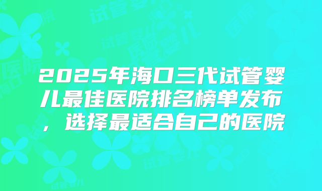 2025年海口三代试管婴儿最佳医院排名榜单发布，选择最适合自己的医院
