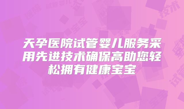 天孕医院试管婴儿服务采用先进技术确保高助您轻松拥有健康宝宝