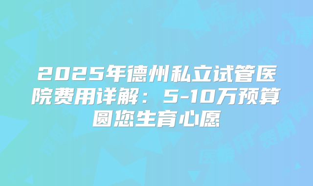 2025年德州私立试管医院费用详解：5-10万预算圆您生育心愿