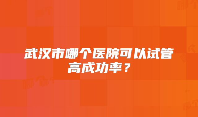 武汉市哪个医院可以试管高成功率？