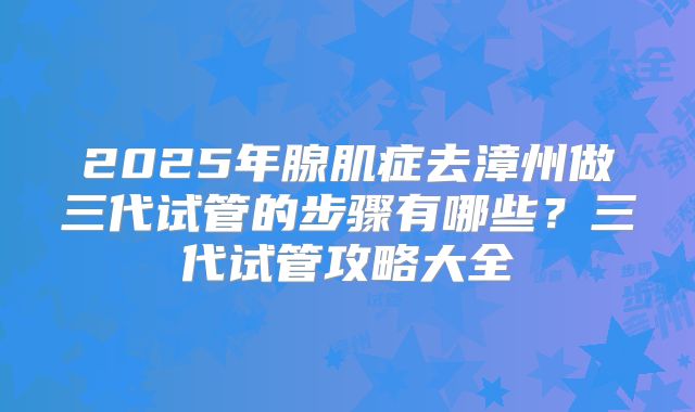 2025年腺肌症去漳州做三代试管的步骤有哪些？三代试管攻略大全