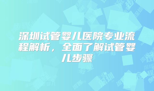 深圳试管婴儿医院专业流程解析，全面了解试管婴儿步骤