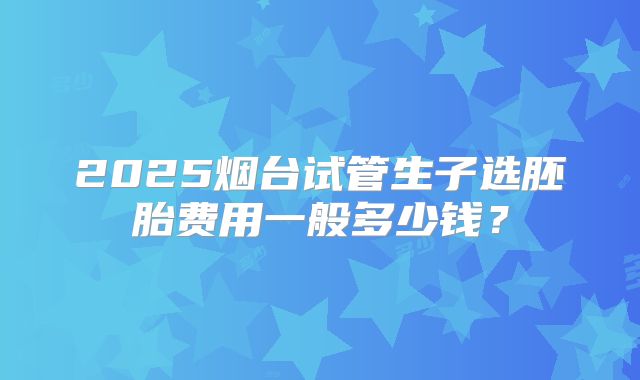 2025烟台试管生子选胚胎费用一般多少钱？