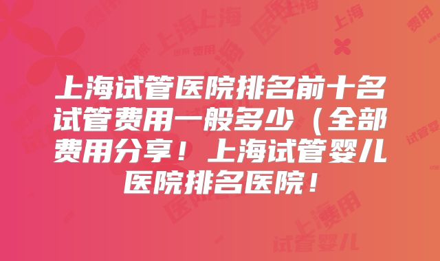 上海试管医院排名前十名试管费用一般多少（全部费用分享！上海试管婴儿医院排名医院！