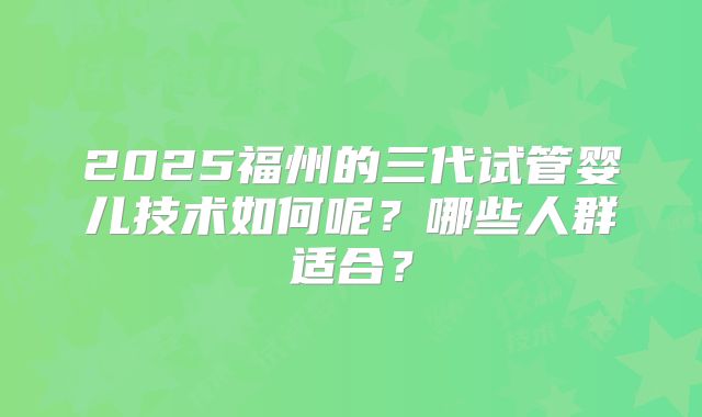 2025福州的三代试管婴儿技术如何呢？哪些人群适合？