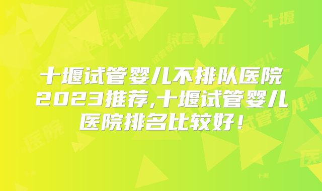 十堰试管婴儿不排队医院2023推荐,十堰试管婴儿医院排名比较好！