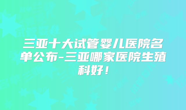 三亚十大试管婴儿医院名单公布-三亚哪家医院生殖科好！