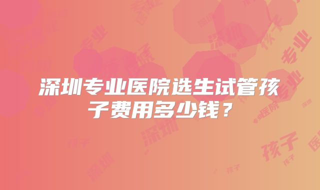 深圳专业医院选生试管孩子费用多少钱？