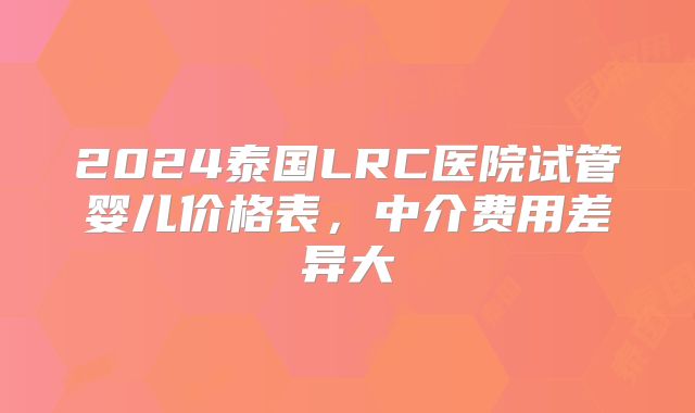 2024泰国LRC医院试管婴儿价格表，中介费用差异大