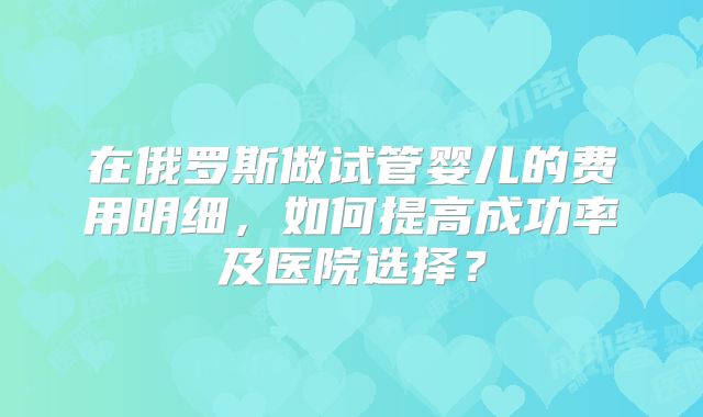 在俄罗斯做试管婴儿的费用明细，如何提高成功率及医院选择？