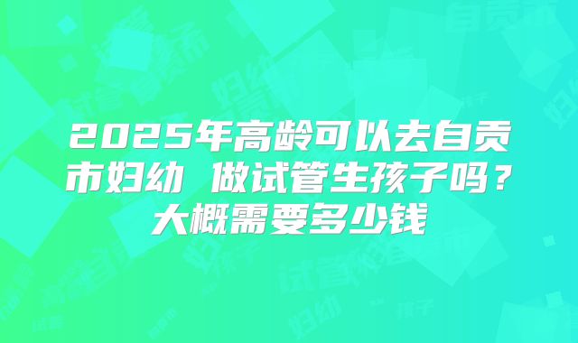 2025年高龄可以去自贡市妇幼 做试管生孩子吗？大概需要多少钱