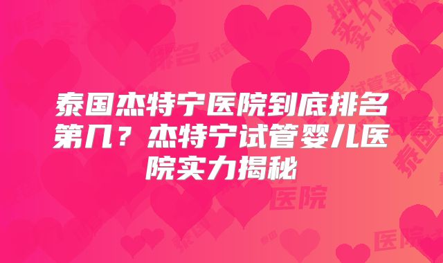 泰国杰特宁医院到底排名第几？杰特宁试管婴儿医院实力揭秘