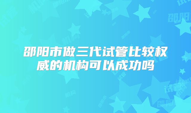 邵阳市做三代试管比较权威的机构可以成功吗