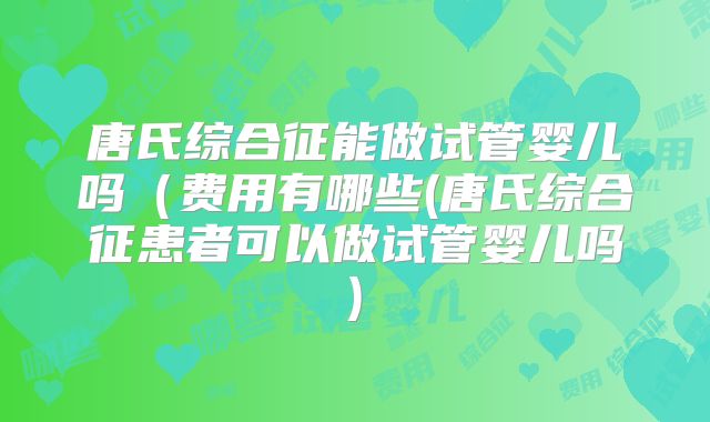 唐氏综合征能做试管婴儿吗（费用有哪些(唐氏综合征患者可以做试管婴儿吗)