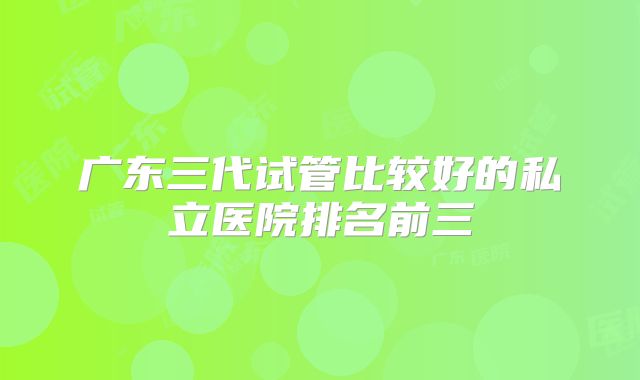 广东三代试管比较好的私立医院排名前三