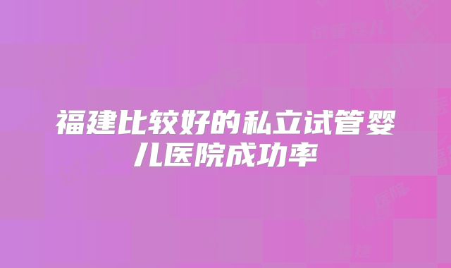 福建比较好的私立试管婴儿医院成功率
