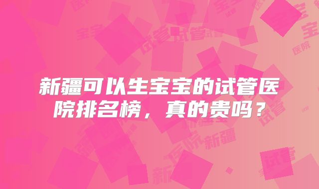 新疆可以生宝宝的试管医院排名榜,真的贵吗?