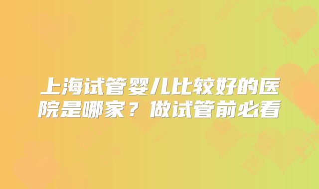 上海试管婴儿比较好的医院是哪家？做试管前必看