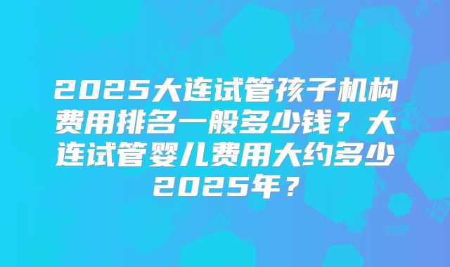2025大连试管孩子机构费用排名一般多少钱？大连试管婴儿费用大约多少2025年？