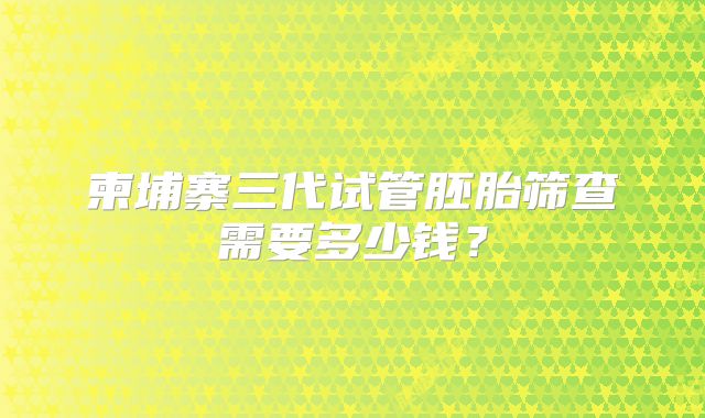 柬埔寨三代试管胚胎筛查需要多少钱？