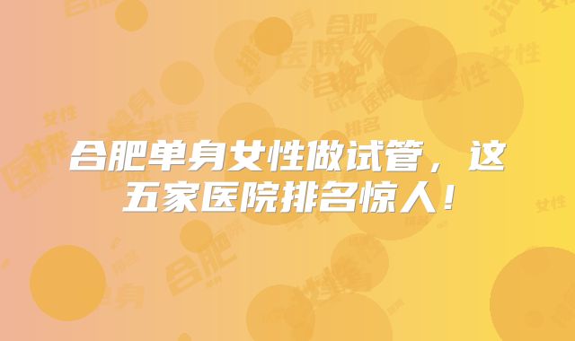 合肥单身女性做试管，这五家医院排名惊人！