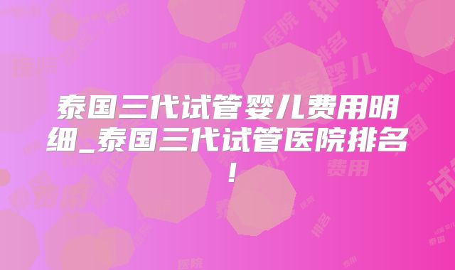 泰国三代试管婴儿费用明细_泰国三代试管医院排名!