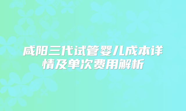 咸阳三代试管婴儿成本详情及单次费用解析