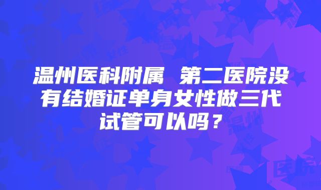 温州医科附属 第二医院没有结婚证单身女性做三代试管可以吗？
