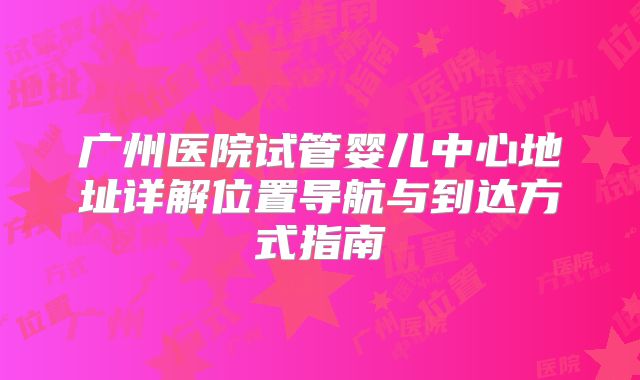 广州医院试管婴儿中心地址详解位置导航与到达方式指南