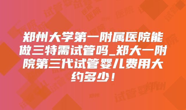 郑州大学第一附属医院能做三特需试管吗_郑大一附院第三代试管婴儿费用大约多少！