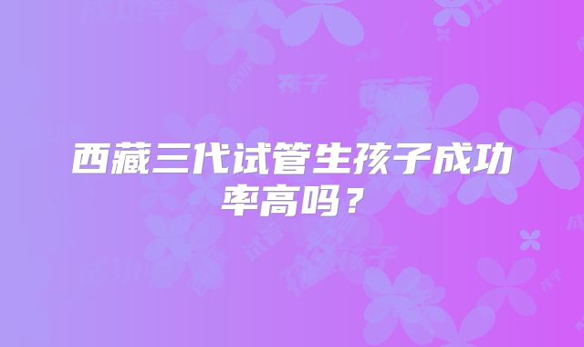 西藏三代试管生孩子成功率高吗?