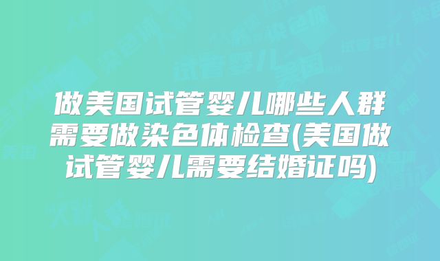 做美国试管婴儿哪些人群需要做染色体检查(美国做试管婴儿需要结婚证吗)