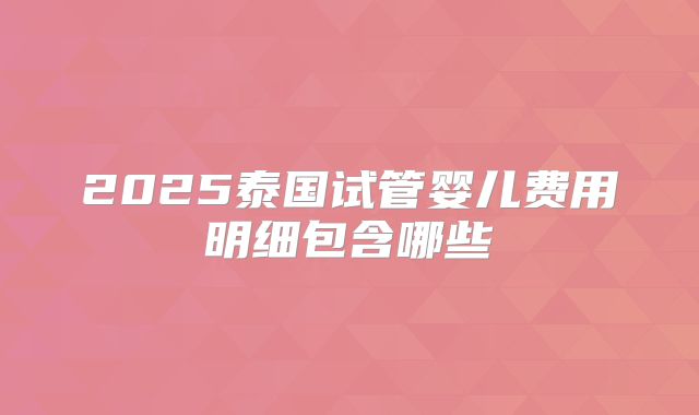 2025泰国试管婴儿费用明细包含哪些