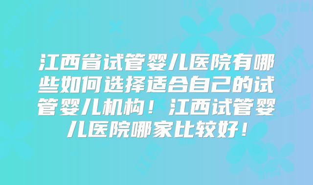 江西省试管婴儿医院有哪些如何选择适合自己的试管婴儿机构！江西试管婴儿医院哪家比较好！